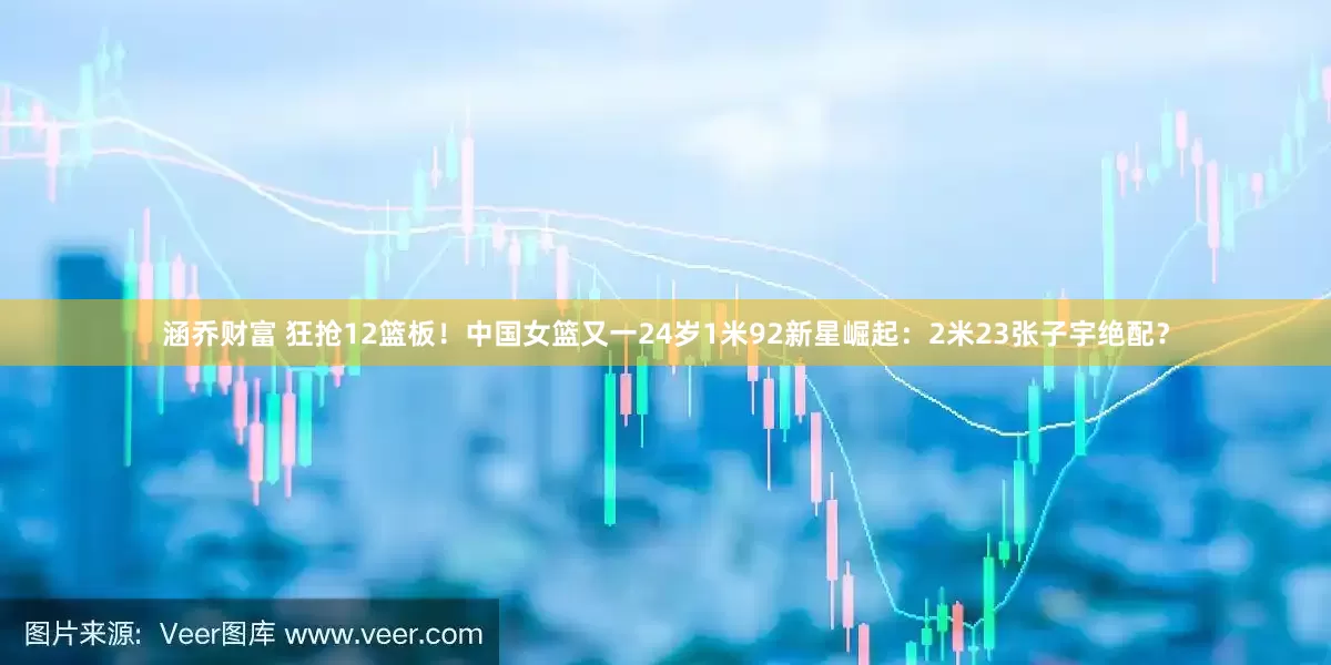 涵乔财富 狂抢12篮板！中国女篮又一24岁1米92新星崛起：2米23张子宇绝配？