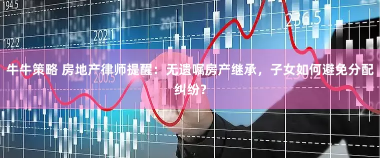 牛牛策略 房地产律师提醒：无遗嘱房产继承，子女如何避免分配纠纷？