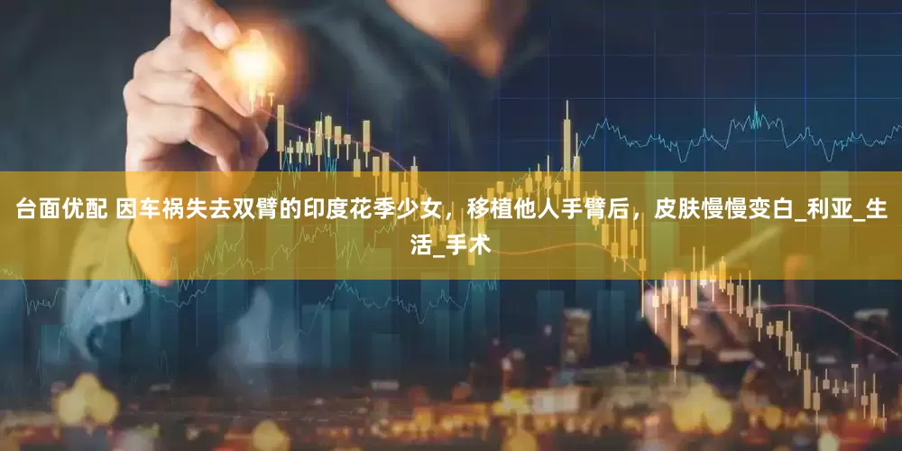 台面优配 因车祸失去双臂的印度花季少女，移植他人手臂后，皮肤慢慢变白_利亚_生活_手术