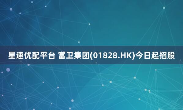 星速优配平台 富卫集团(01828.HK)今日起招股