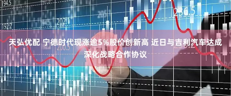 天弘优配 宁德时代现涨逾5%股价创新高 近日与吉利汽车达成深化战略合作协议