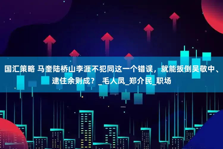 国汇策略 马奎陆桥山李涯不犯同这一个错误，就能扳倒吴敬中、逮住余则成？_毛人凤_郑介民_职场