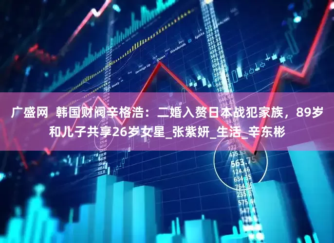 广盛网  韩国财阀辛格浩：二婚入赘日本战犯家族，89岁和儿子共享26岁女星_张紫妍_生活_辛东彬