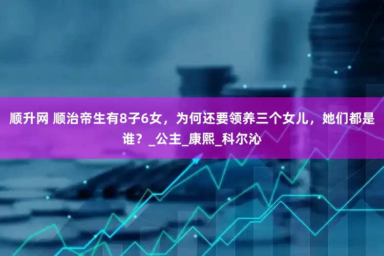 顺升网 顺治帝生有8子6女，为何还要领养三个女儿，她们都是谁？_公主_康熙_科尔沁