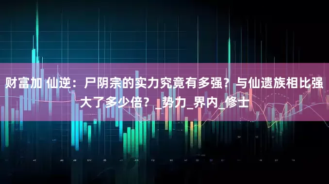 财富加 仙逆：尸阴宗的实力究竟有多强？与仙遗族相比强大了多少倍？_势力_界内_修士