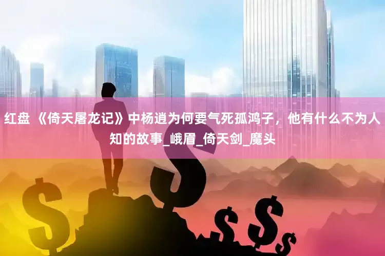 红盘 《倚天屠龙记》中杨逍为何要气死孤鸿子，他有什么不为人知的故事_峨眉_倚天剑_魔头