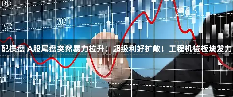 配操盘 A股尾盘突然暴力拉升！超级利好扩散！工程机械板块发力