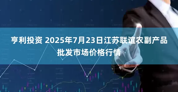 亨利投资 2025年7月23日江苏联谊农副产品批发市场价格行情