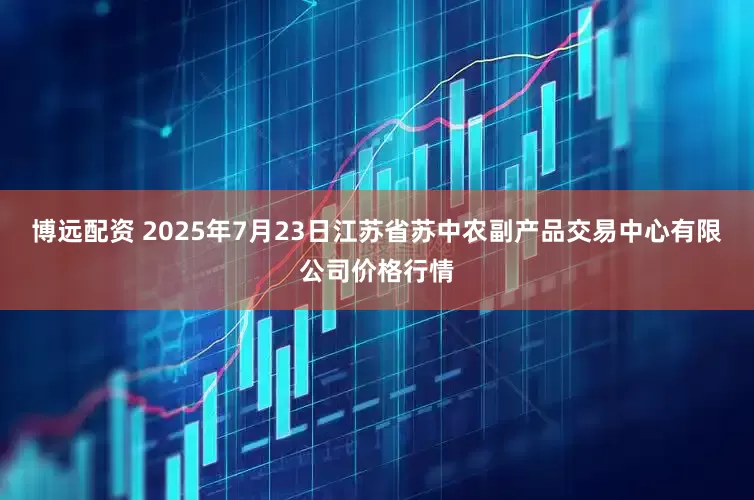 博远配资 2025年7月23日江苏省苏中农副产品交易中心有限公司价格行情