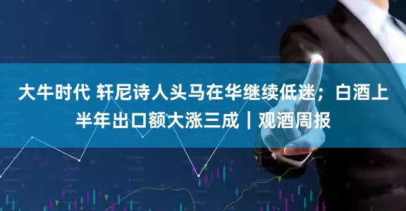 大牛时代 轩尼诗人头马在华继续低迷；白酒上半年出口额大涨三成｜观酒周报