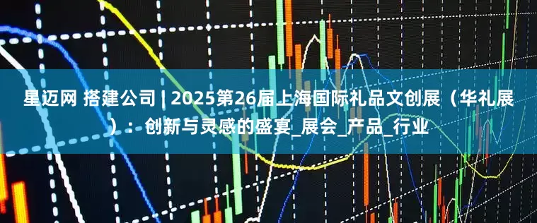 星迈网 搭建公司 | 2025第26届上海国际礼品文创展（华礼展）：创新与灵感的盛宴_展会_产品_行业