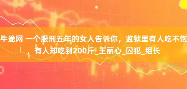 牛途网 一个服刑五年的女人告诉你，监狱里有人吃不饱，有人却吃到200斤_王丽心_囚犯_组长