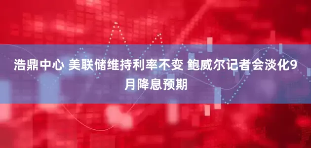 浩鼎中心 美联储维持利率不变 鲍威尔记者会淡化9月降息预期