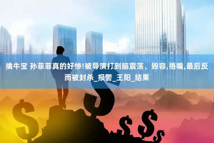 擒牛宝 孙菲菲真的好惨!被导演打到脑震荡、毁容,捂嘴,最后反而被封杀_报警_王阳_结果