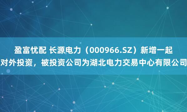 盈富忧配 长源电力（000966.SZ）新增一起对外投资，被投资公司为湖北电力交易中心有限公司