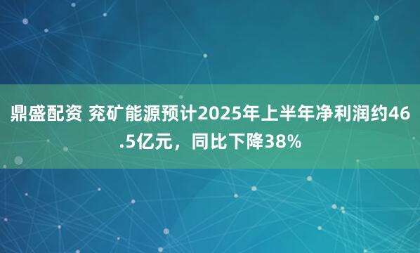 鼎盛配资 兖矿能源预计2025年上半年净利润约46.5亿元，同比下降38%