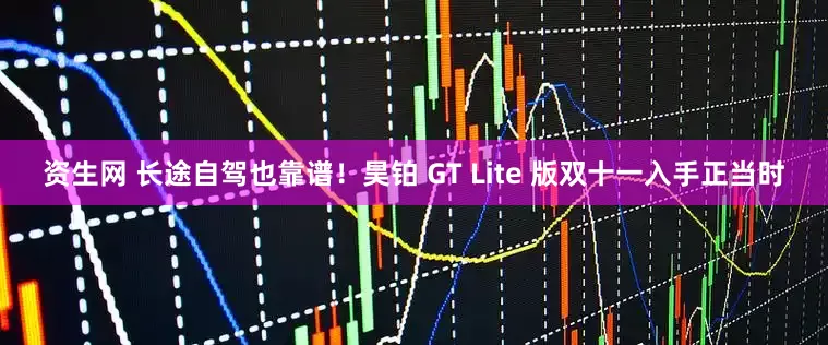 资生网 长途自驾也靠谱！昊铂 GT Lite 版双十一入手正当时