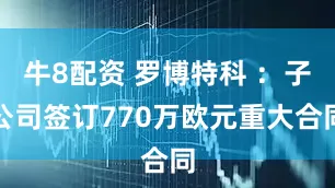 牛8配资 罗博特科 ：子公司签订770万欧元重大合同