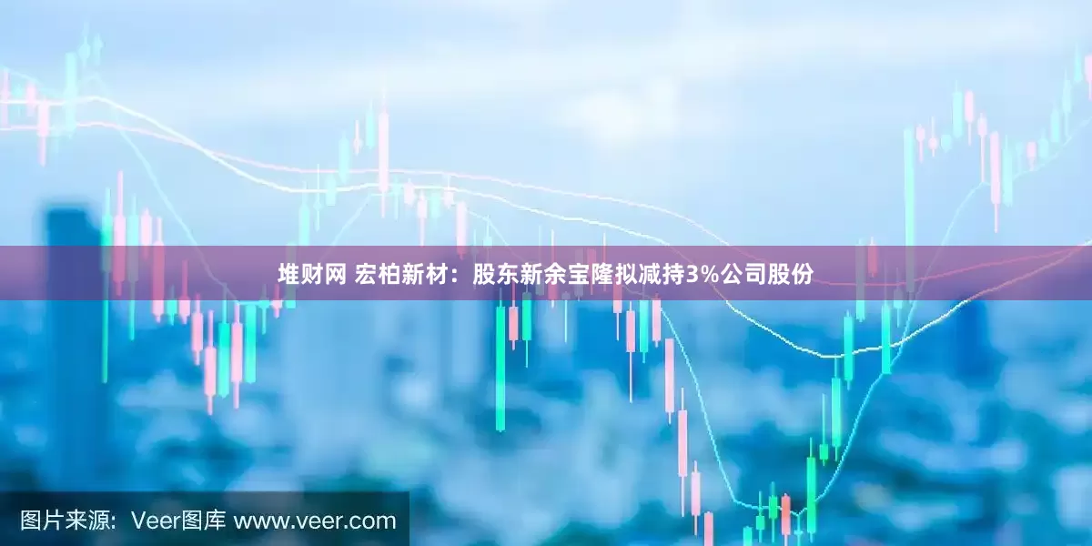 堆财网 宏柏新材：股东新余宝隆拟减持3%公司股份