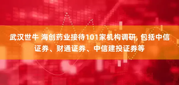 武汉世牛 海创药业接待101家机构调研, 包括中信证券、财通证券、中信建投证券等
