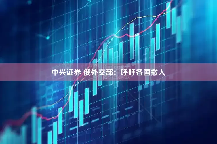中兴证券 俄外交部：呼吁各国撤人