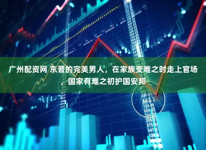 广州配资网 东晋的完美男人，在家族受难之时走上官场，国家有难之初护国安邦